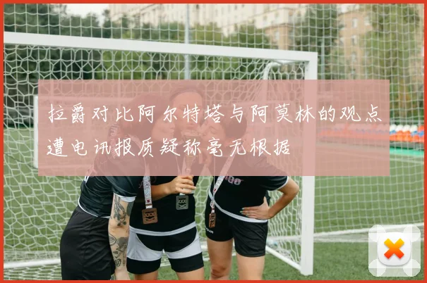拉爵对比阿尔特塔与阿莫林的观点遭电讯报质疑称毫无根据