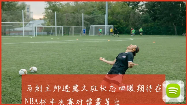 马刺主帅透露文班状态回暖期待在NBA杯半决赛对雷霆复出