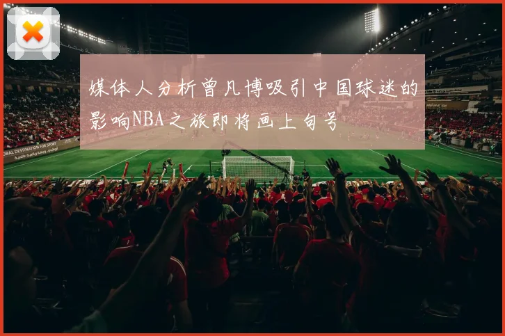 媒体人分析曾凡博吸引中国球迷的影响NBA之旅即将画上句号