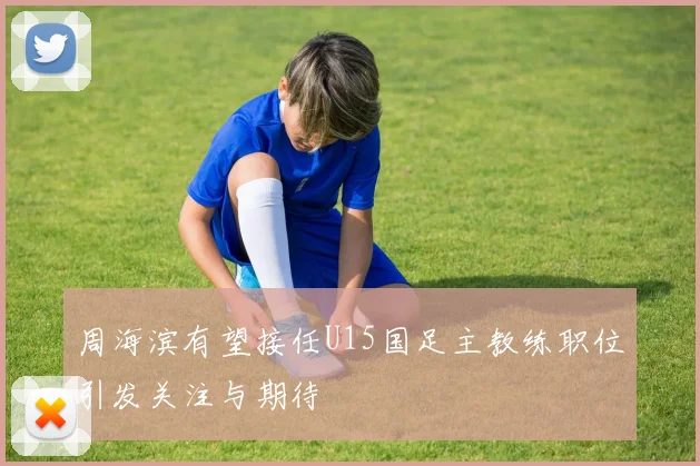 周海滨有望接任U15国足主教练职位引发关注与期待