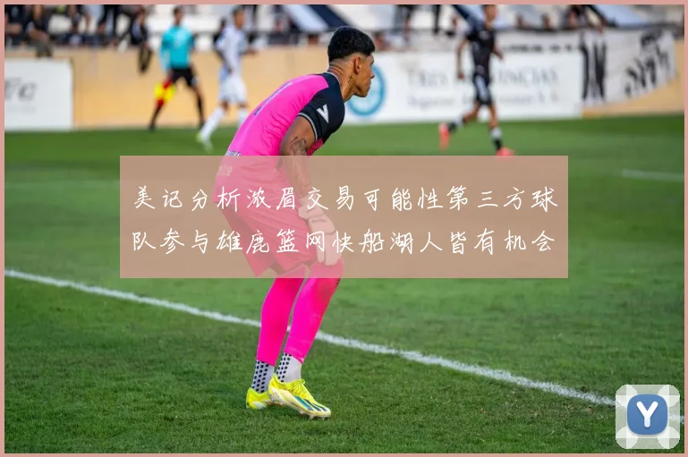 美记分析浓眉交易可能性第三方球队参与雄鹿篮网快船湖人皆有机会
