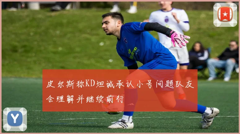 皮尔斯称KD坦诚承认小号问题队友会理解并继续前行