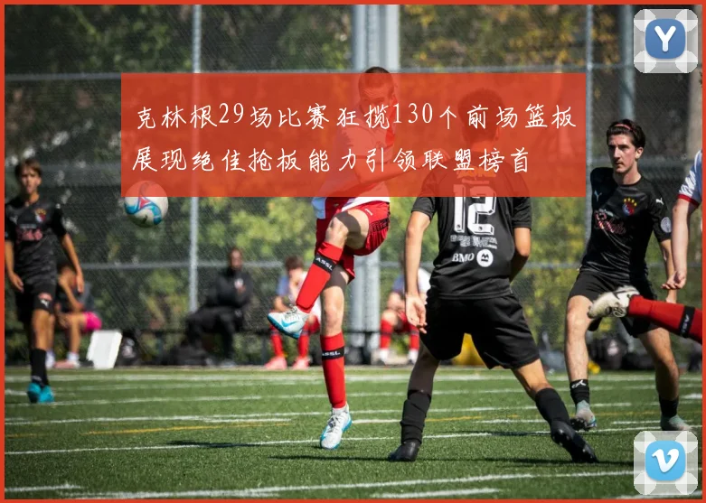 克林根29场比赛狂揽130个前场篮板展现绝佳抢板能力引领联盟榜首