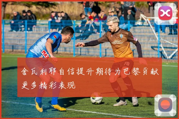 舍瓦利耶自信提升期待为巴黎贡献更多精彩表现