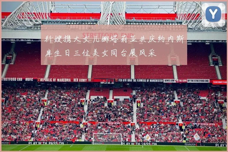 科嫂携大女儿娜塔莉亚共庆约内斯库生日三位美女同台展风采