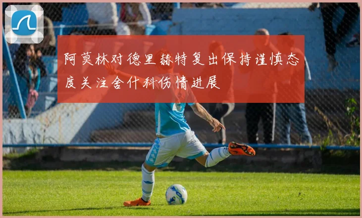 阿莫林对德里赫特复出保持谨慎态度关注舍什科伤情进展