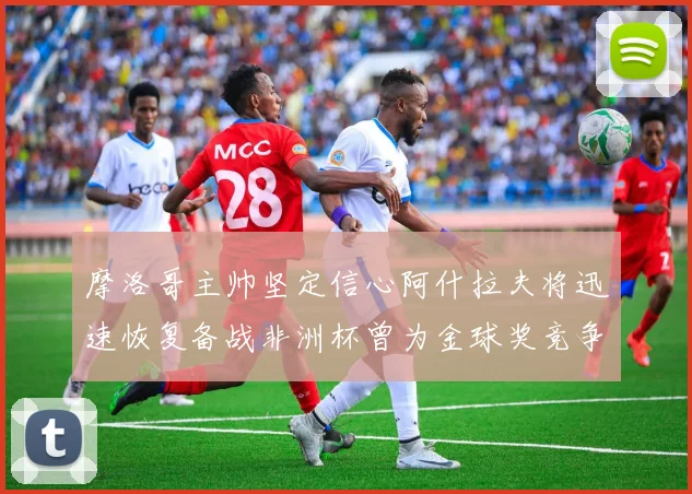 摩洛哥主帅坚定信心阿什拉夫将迅速恢复备战非洲杯曾为金球奖竞争者