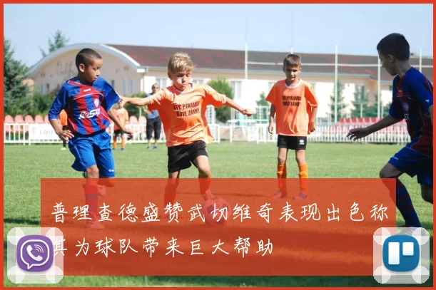 普理查德盛赞武切维奇表现出色称其为球队带来巨大帮助