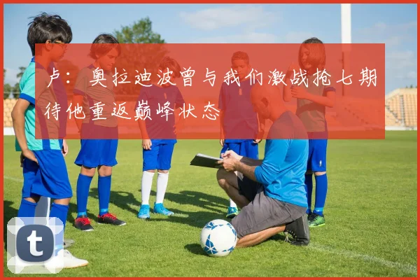 卢：奥拉迪波曾与我们激战抢七期待他重返巅峰状态
