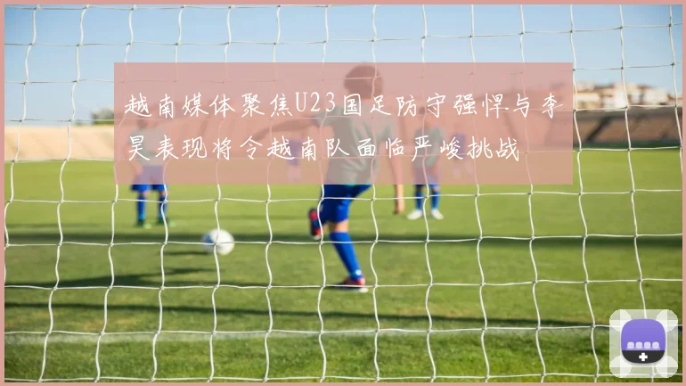 越南媒体聚焦U23国足防守强悍与李昊表现将令越南队面临严峻挑战