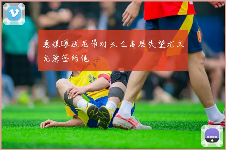 意媒曝迈尼昂对米兰高层失望尤文无意签约他