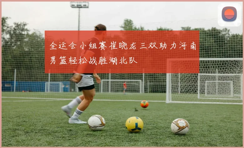 全运会小组赛崔晓龙三双助力河南男篮轻松战胜湖北队