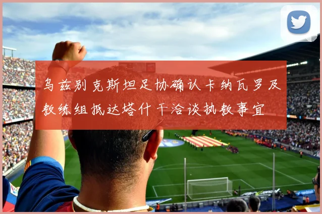 乌兹别克斯坦足协确认卡纳瓦罗及教练组抵达塔什干洽谈执教事宜