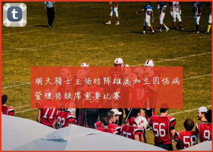 明天骑士主场对阵雄鹿加兰因伤病管理将缺席重要比赛