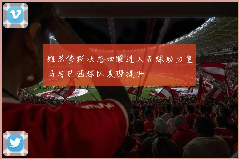 维尼修斯状态回暖连入五球助力皇马与巴西球队表现提升