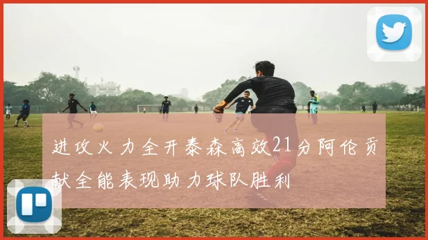 进攻火力全开泰森高效21分阿伦贡献全能表现助力球队胜利