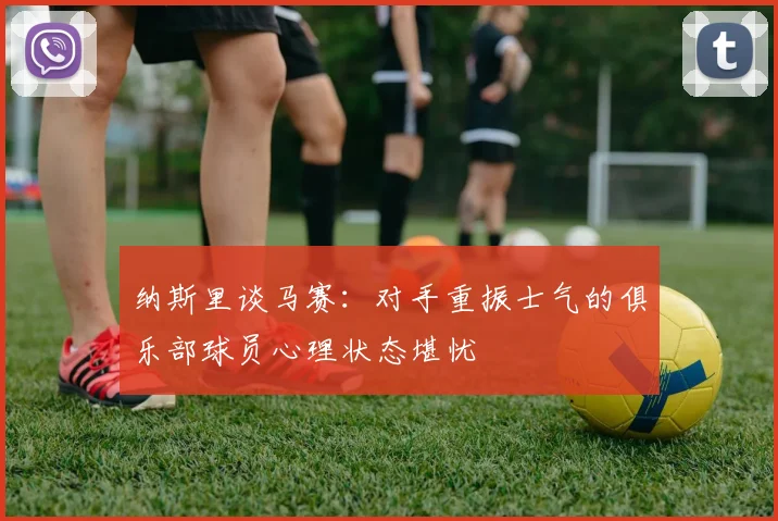 纳斯里谈马赛：对手重振士气的俱乐部球员心理状态堪忧