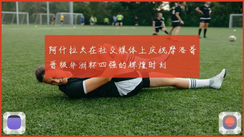 阿什拉夫在社交媒体上庆祝摩洛哥晋级非洲杯四强的辉煌时刻