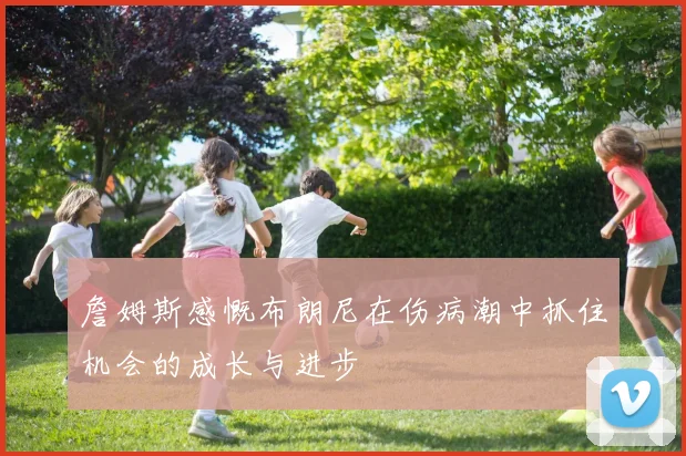 詹姆斯感慨布朗尼在伤病潮中抓住机会的成长与进步