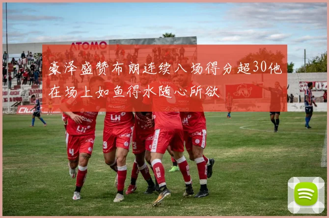 豪泽盛赞布朗连续八场得分超30他在场上如鱼得水随心所欲