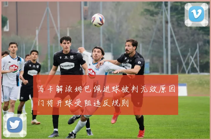 马卡解读姆巴佩进球被判无效原因门将开球受阻违反规则